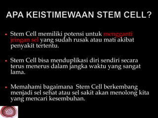 Stem Cell memiliki potensi untuk mengganti
jringan sel yang sudah rusak atau mati akibat
penyakit tertentu.

Stem Cell bisa menduplikasi diri sendiri secara
terus menerus dalam jangka waktu yang sangat
lama.

Memahami bagaimana Stem Cell berkembang
menjadi sel sehat atau sel sakit akan menolong kita
yang mencari kesembuhan.
 