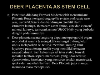    Penelitian dibidang Farmasi Modern telah menemukan:
    Placenta Rusa mengandung peptide protein, embryonic stem
    cells, placental factors, dan kandungan bioaktif alami
    istimewa lainnya. 18 macam asam amino, zinc dan elemen2
    mineral lainnya, termasuk natural SHCG biotin yang berbeda
    dengan pada umumnya
   Deer placenta secara langsung dapat mempengaruhi organ
    reproduksi wanita & mengaktifkan fungsi indung telur
    untuk melepaskan sel telur & membuat indung telur
    layaknya pusat tenaga nuklir yang memiliki kekuatan
    sangat dahsyat. Saat keluarnya sel telur stabil, banyak
    masalah teratasi, seperti menstruasi yang tidak teratur,
    dysmenorrhea, kesehatan yang menurun setelah menstruasi,
    speckle dan masalah2 lainnya. Deer Placenta juga mampu
    menunda masa menopause.
 