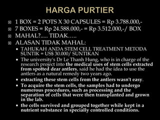    1 BOX = 2 POTS X 30 CAPSULES = Rp 3.788.000,-
   7 BOXES = Rp 24.588.000,- = Rp 3.512.000,-/ BOX
   MAHAL?..... TIDAK…..
   ALASAN TIDAK MAHAL:
       TAHUKAH ANDA STEM CELL TREATMENT METODA
        SUNTIK = US$ 30.000/ SUNTIKAN
       The university's Dr Le Thanh Hung, who is in charge of the
        research project into the medical uses of stem cells extracted
        from spotted dear antlers, said he had the idea to use the
        antlers as a natural remedy two years ago.
       extracting these stem cells from the antlers wasn't easy.
       To acquire the stem cells, the samples had to undergo
        numerous procedures, such as processing and the
        separation of cells that were then transplanted and grown
        in the lab.
       the cells survived and grouped together while kept in a
        nutrient substance in specially controlled conditions.
 