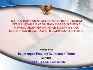 KAJIAN IMPLEMENTASI PRINSIP-PRINSIP UMUM PEMERINTAHAN YANG BAIK DALAM RANGKA MEWUJUDKAN PEMERINTAH DAERAH YANG BERSIH DAN BERWIBAWA DI KALIMANTAN TIMUR   Balitbangda Provinsi Kalimantan Timur Kerjasama  PKP2A III LAN Samarinda Dengan  