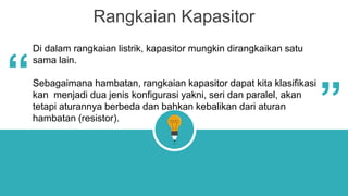 Rangkaian Kapasitor
Di dalam rangkaian listrik, kapasitor mungkin dirangkaikan satu
sama lain.
Sebagaimana hambatan, rangkaian kapasitor dapat kita klasifikasi
kan menjadi dua jenis konfigurasi yakni, seri dan paralel, akan
tetapi aturannya berbeda dan bahkan kebalikan dari aturan
hambatan (resistor).
“
“
 