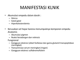 MANIFESTASI KLNIK
• Akumulasi empedu dalam darah :
– Ikterus
– Gatal-gatal
– Hiperkolesterolemia

• Kerusakan sel hepar karena menumpuknya komponen empedu
Anatomis
– Akumulasi pigmen
– Reaksi keradangan dan nekrosis

Fungsional
– Gangguan ekskresi (alkali fosfatase dan gama glutamil transpeptidase
meningkat)
– Transaminase serum meningkat (ringan)
– Gangguan ekskresi sulfobromoftalein

 