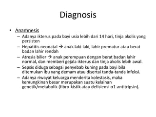 Diagnosis
• Anamnesis
– Adanya ikterus pada bayi usia lebih dari 14 hari, tinja akolis yang
persisten
– Hepatitis neonatal  anak laki-laki, lahir prematur atau berat
badan lahir rendah
– Atresia bilier  anak perempuan dengan berat badan lahir
normal, dan memberi gejala ikterus dan tinja akolis lebih awal.
– Sepsis diduga sebagai penyebab kuning pada bayi bila
ditemukan ibu yang demam atau disertai tanda-tanda infeksi.
– Adanya riwayat keluarga menderita kolestasis, maka
kemungkinan besar merupakan suatu kelainan
genetik/metabolik (fibro-kistik atau defisiensi α1-antitripsin).

 