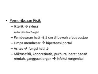 • Pemeriksaan Fisik
– Ikterik  sklera
kadar bilirubin 7 mg/dl

– Pembesaran hati >3,5 cm di bawah arcus costae
– Limpa membesar  hipertensi portal
– Asites  fungsi hati ↓
– Mikrosefali, korioretinitis, purpura, berat badan
rendah, gangguan organ  infeksi kongenital

 