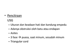 • Pencitraan
USG
– Ukuran dan keadaan hati dan kandung empedu
– Adanya obstruksi oleh batu atau endapan
– Asites
– 3 fase  puasa, saat minum, sesudah minum
– Triangular cord

 