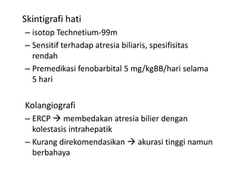 Skintigrafi hati
– isotop Technetium-99m
– Sensitif terhadap atresia biliaris, spesifisitas
rendah
– Premedikasi fenobarbital 5 mg/kgBB/hari selama
5 hari

Kolangiografi
– ERCP  membedakan atresia bilier dengan
kolestasis intrahepatik
– Kurang direkomendasikan  akurasi tinggi namun
berbahaya

 