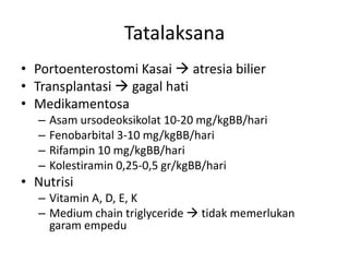 Tatalaksana
• Portoenterostomi Kasai  atresia bilier
• Transplantasi  gagal hati
• Medikamentosa
–
–
–
–

Asam ursodeoksikolat 10-20 mg/kgBB/hari
Fenobarbital 3-10 mg/kgBB/hari
Rifampin 10 mg/kgBB/hari
Kolestiramin 0,25-0,5 gr/kgBB/hari

• Nutrisi
– Vitamin A, D, E, K
– Medium chain triglyceride  tidak memerlukan
garam empedu

 