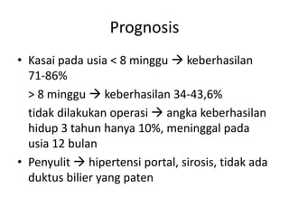 Prognosis
• Kasai pada usia < 8 minggu  keberhasilan
71-86%
> 8 minggu  keberhasilan 34-43,6%
tidak dilakukan operasi  angka keberhasilan
hidup 3 tahun hanya 10%, meninggal pada
usia 12 bulan
• Penyulit  hipertensi portal, sirosis, tidak ada
duktus bilier yang paten

 