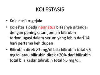 KOLESTASIS
• Kolestasis = gejala
• Kolestasis pada neonatus biasanya ditandai
dengan peningkatan jumlah bilirubin
terkonjugasi dalam serum yang lebih dari 14
hari pertama kehidupan
• Bilirubin direk >1 mg/dl bila bilirubin total <5
mg/dl atau bilirubin direk >20% dari bilirubin
total bila kadar bilirubin total >5 mg/dl.

 