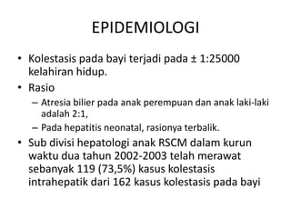 EPIDEMIOLOGI
• Kolestasis pada bayi terjadi pada ± 1:25000
kelahiran hidup.
• Rasio
– Atresia bilier pada anak perempuan dan anak laki-laki
adalah 2:1,
– Pada hepatitis neonatal, rasionya terbalik.

• Sub divisi hepatologi anak RSCM dalam kurun
waktu dua tahun 2002-2003 telah merawat
sebanyak 119 (73,5%) kasus kolestasis
intrahepatik dari 162 kasus kolestasis pada bayi

 