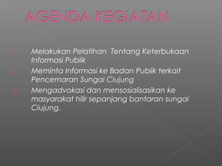 1. Melakukan Pelatihan Tentang Keterbukaan
Informasi Publik
2. Meminta Informasi ke Badan Publik terkait
Pencemaran Sungai Ciujung
3. Mengadvokasi dan mensosialisasikan ke
masyarakat hilir sepanjang bantaran sungai
Ciujung.
 