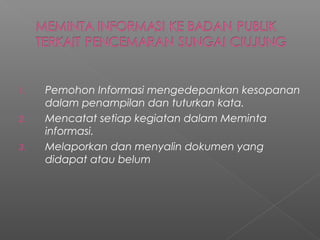 1. Pemohon Informasi mengedepankan kesopanan
dalam penampilan dan tuturkan kata.
2. Mencatat setiap kegiatan dalam Meminta
informasi.
3. Melaporkan dan menyalin dokumen yang
didapat atau belum
 