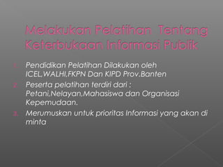 1. Pendidikan Pelatihan Dilakukan oleh
ICEL,WALHI,FKPN Dan KIPD Prov.Banten
2. Peserta pelatihan terdiri dari :
Petani,Nelayan,Mahasiswa dan Organisasi
Kepemudaan.
3. Merumuskan untuk prioritas Informasi yang akan di
minta
 