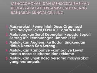 1. Masyarakat ,Pemerintah Desa,Organisasi
Tani,Nelayan lokal,FKPN,ICEL dan WALHI
2. Melayangkan Surat Keberatan kepada Bupati
Serang Izin Pembuangan Limbah IKPP.
3. Melakukan Audiensi Ke Badan Lingkungan
Hidup Daerah Kab.Serang.
4. Melakukan Kampanye –kampanye Lewat
media masa,selebaran dan reklame
5. Melakukan Unjuk Rasa bersama masyarakat
yang terdampak.
 