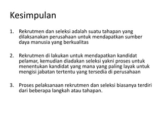 Kesimpulan
1. Rekrutmen dan seleksi adalah suatu tahapan yang
dilaksanakan perusahaan untuk mendapatkan sumber
daya manusia yang berkualitas
2. Rekrutmen di lakukan untuk mendapatkan kandidat
pelamar, kemudian diadakan seleksi yakni proses untuk
menentukan kandidat yang mana yang paling layak untuk
mengisi jabatan tertentu yang tersedia di perusahaan
3. Proses pelaksanaan rekrutmen dan seleksi biasanya terdiri
dari beberapa langkah atau tahapan.
 