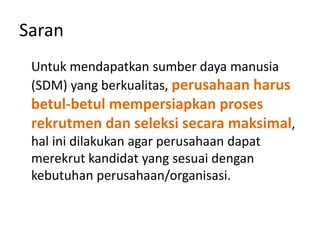 Saran
Untuk mendapatkan sumber daya manusia
(SDM) yang berkualitas, perusahaan harus
betul-betul mempersiapkan proses
rekrutmen dan seleksi secara maksimal,
hal ini dilakukan agar perusahaan dapat
merekrut kandidat yang sesuai dengan
kebutuhan perusahaan/organisasi.
 