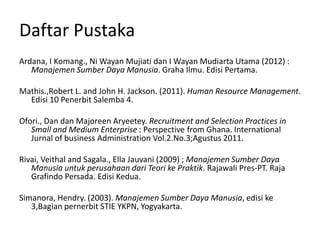Daftar Pustaka
Ardana, I Komang., Ni Wayan Mujiati dan I Wayan Mudiarta Utama (2012) :
Manajemen Sumber Daya Manusia. Graha Ilmu. Edisi Pertama.
Mathis.,Robert L. and John H. Jackson. (2011). Human Resource Management.
Edisi 10 Penerbit Salemba 4.
Ofori., Dan dan Majoreen Aryeetey. Recruitment and Selection Practices in
Small and Medium Enterprise : Perspective from Ghana. International
Jurnal of business Administration Vol.2.No.3;Agustus 2011.
Rivai, Veithal and Sagala., Ella Jauvani (2009) ; Manajemen Sumber Daya
Manusia untuk perusahaan dari Teori ke Praktik. Rajawali Pres-PT. Raja
Grafindo Persada. Edisi Kedua.
Simanora, Hendry. (2003). Manajemen Sumber Daya Manusia, edisi ke
3,Bagian pernerbit STIE YKPN, Yogyakarta.
 