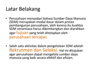 Latar Belakang
• Perusahaan menyadari bahwa Sumber Daya Manusia
(SDM) merupakan modal dasar dalam proses
pembangunan perusahaan, oleh karena itu kualitas
SDM senantiasa harus dikembangkan dan diarahkan
agar tujuan yang telah ditetapkan oleh
perusahaan tercapai.
• Salah satu aktivitas dalam pengelolaan SDM adalah
Rekrutmen dan Seleksi. Hal ini ditujukan
agar perusahaan dapat mengelola sumber daya
manusia yang baik secara efektif dan efisien.
 