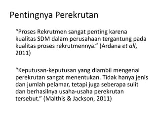 Pentingnya Perekrutan
“Proses Rekrutmen sangat penting karena
kualitas SDM dalam perusahaan tergantung pada
kualitas proses rekrutmennya.” (Ardana et all,
2011)
“Keputusan-keputusan yang diambil mengenai
perekrutan sangat menentukan. Tidak hanya jenis
dan jumlah pelamar, tetapi juga seberapa sulit
dan berhasilnya usaha-usaha perekrutan
tersebut.” (Malthis & Jackson, 2011)
 