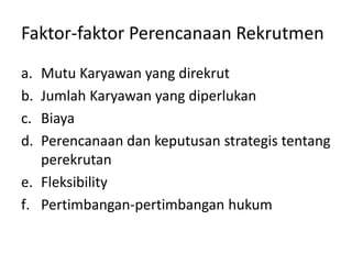 Faktor-faktor Perencanaan Rekrutmen
a. Mutu Karyawan yang direkrut
b. Jumlah Karyawan yang diperlukan
c. Biaya
d. Perencanaan dan keputusan strategis tentang
perekrutan
e. Fleksibility
f. Pertimbangan-pertimbangan hukum
 