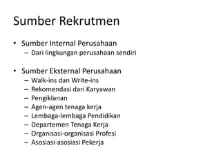 Sumber Rekrutmen
• Sumber Internal Perusahaan
– Dari lingkungan perusahaan sendiri
• Sumber Eksternal Perusahaan
– Walk-ins dan Write-ins
– Rekomendasi dari Karyawan
– Pengiklanan
– Agen-agen tenaga kerja
– Lembaga-lembaga Pendidikan
– Departemen Tenaga Kerja
– Organisasi-organisasi Profesi
– Asosiasi-asosiasi Pekerja
 