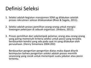 Definisi Seleksi
1. Seleksi adalah kegiatan manajemen SDM yg dilakukan setelah
proses rekrutmen selesai dilaksanakan (Rivai & Sagala, 2011).
2. Seleksi adalah proses pemilihan orang-orang untuk mengisi
lowongan pekerjaan di sebuah organisasi. (Ardana, 2011).
3. Proses pemilihan dari sekelompok pelamar, orang atau orang-orang
yang paling memenuhi kriteria seleksi untuk posisi yang tersedia
berdasarkan kondisi yang ada pada saat ini yang dilakukan oleh
perusahaan. (Henry Simamora 2004:202)
Berdasarkan pengertian-pengertian diatas maka dapat ditarik
kesimpulan bahwa pengertian seleksi adalah proses memilih
seseorang yang cocok untuk menempati suatu jabatan atau posisi
tertentu.
 