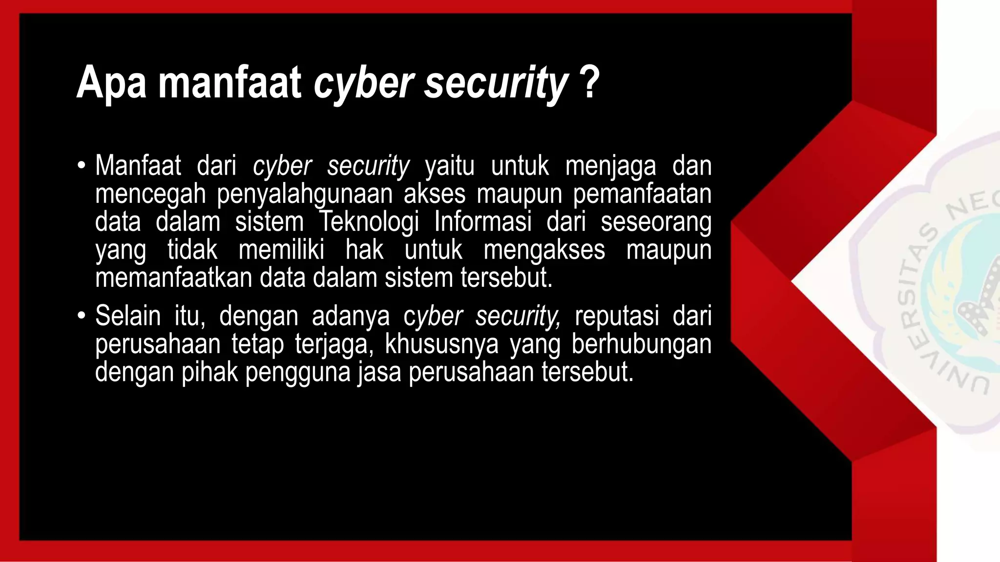 Apa manfaat cyber security ?
• Manfaat dari cyber security yaitu untuk menjaga dan
mencegah penyalahgunaan akses maupun pemanfaatan
data dalam sistem Teknologi Informasi dari seseorang
yang tidak memiliki hak untuk mengakses maupun
memanfaatkan data dalam sistem tersebut.
• Selain itu, dengan adanya cyber security, reputasi dari
perusahaan tetap terjaga, khususnya yang berhubungan
dengan pihak pengguna jasa perusahaan tersebut.
 