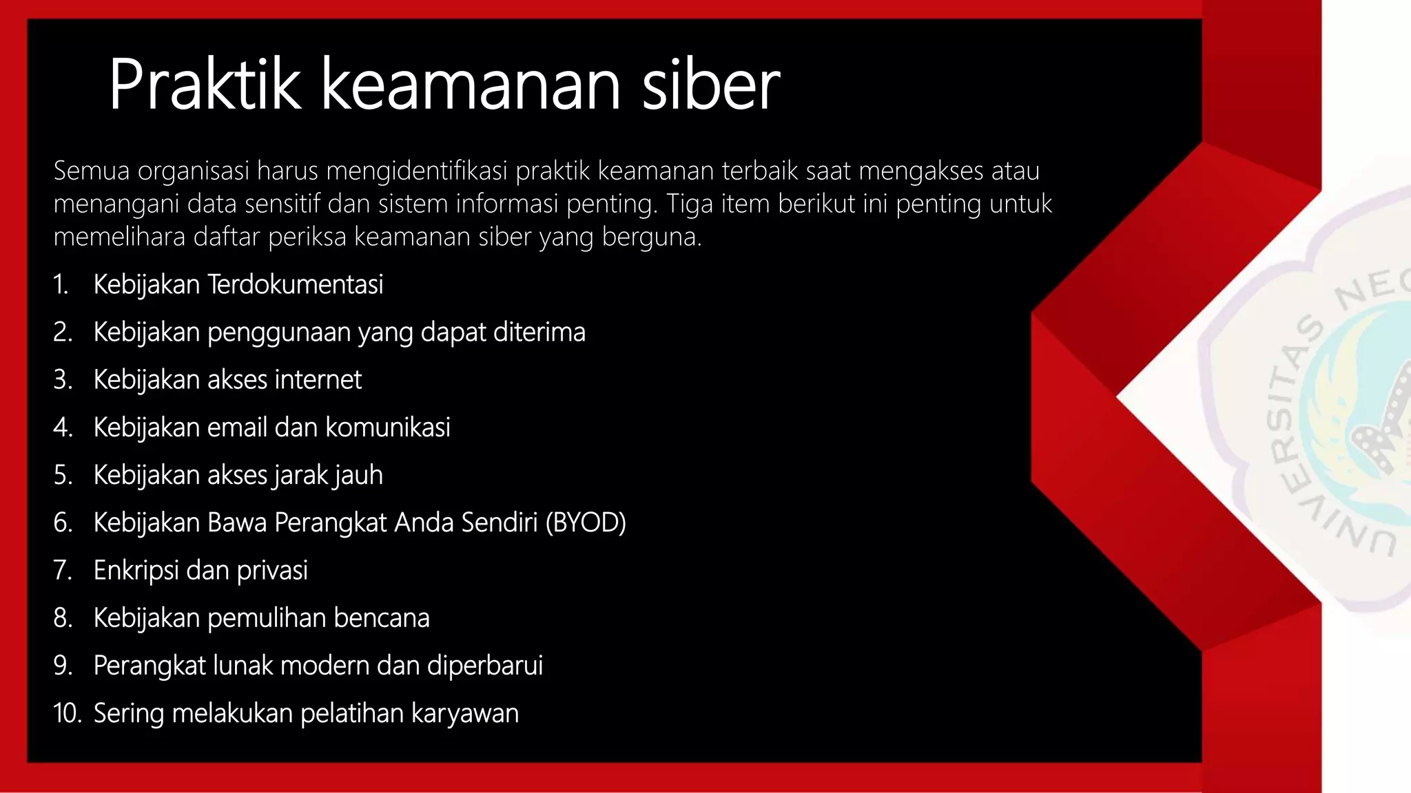 Praktik keamanan siber
Semua organisasi harus mengidentifikasi praktik keamanan terbaik saat mengakses atau
menangani data sensitif dan sistem informasi penting. Tiga item berikut ini penting untuk
memelihara daftar periksa keamanan siber yang berguna.
1. Kebijakan Terdokumentasi
2. Kebijakan penggunaan yang dapat diterima
3. Kebijakan akses internet
4. Kebijakan email dan komunikasi
5. Kebijakan akses jarak jauh
6. Kebijakan Bawa Perangkat Anda Sendiri (BYOD)
7. Enkripsi dan privasi
8. Kebijakan pemulihan bencana
9. Perangkat lunak modern dan diperbarui
10. Sering melakukan pelatihan karyawan
 