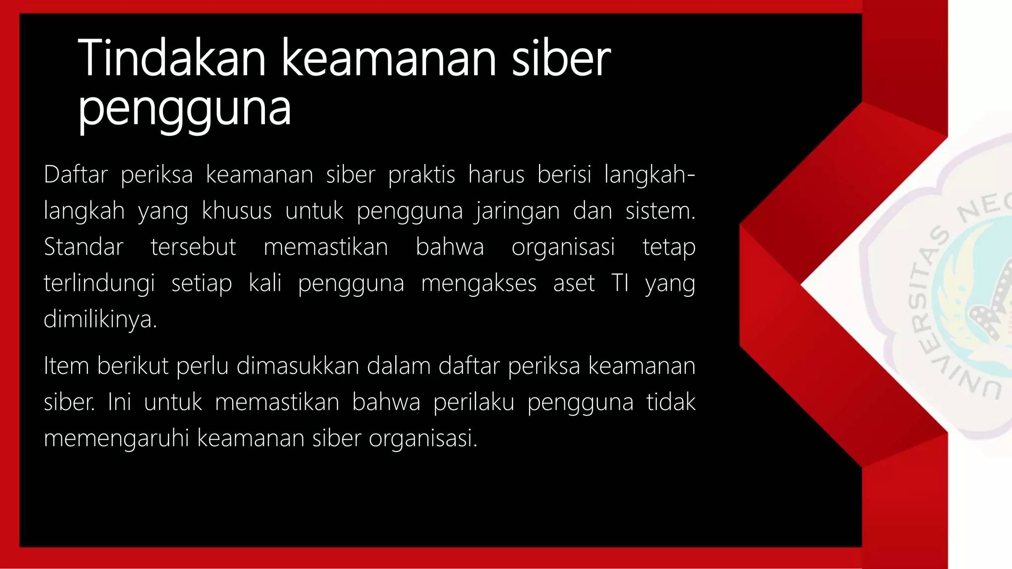 Tindakan keamanan siber
pengguna
Daftar periksa keamanan siber praktis harus berisi langkah-
langkah yang khusus untuk pengguna jaringan dan sistem.
Standar tersebut memastikan bahwa organisasi tetap
terlindungi setiap kali pengguna mengakses aset TI yang
dimilikinya.
Item berikut perlu dimasukkan dalam daftar periksa keamanan
siber. Ini untuk memastikan bahwa perilaku pengguna tidak
memengaruhi keamanan siber organisasi.
 