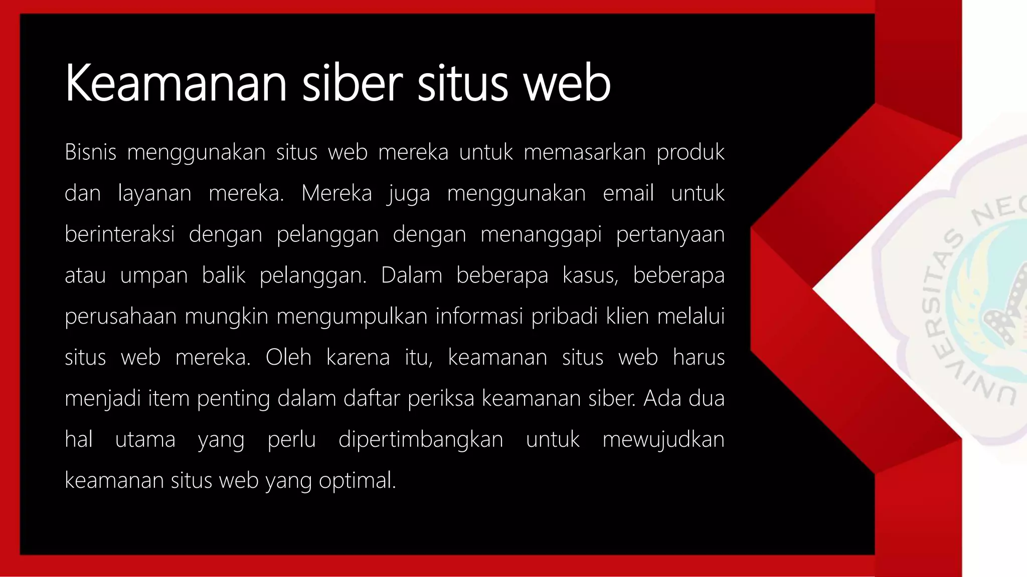 Keamanan siber situs web
Bisnis menggunakan situs web mereka untuk memasarkan produk
dan layanan mereka. Mereka juga menggunakan email untuk
berinteraksi dengan pelanggan dengan menanggapi pertanyaan
atau umpan balik pelanggan. Dalam beberapa kasus, beberapa
perusahaan mungkin mengumpulkan informasi pribadi klien melalui
situs web mereka. Oleh karena itu, keamanan situs web harus
menjadi item penting dalam daftar periksa keamanan siber. Ada dua
hal utama yang perlu dipertimbangkan untuk mewujudkan
keamanan situs web yang optimal.
 