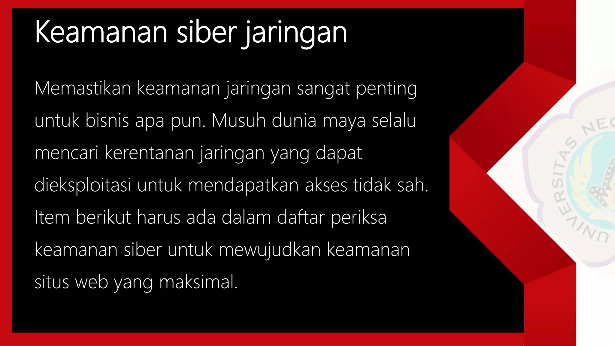 Keamanan siber jaringan
Memastikan keamanan jaringan sangat penting
untuk bisnis apa pun. Musuh dunia maya selalu
mencari kerentanan jaringan yang dapat
dieksploitasi untuk mendapatkan akses tidak sah.
Item berikut harus ada dalam daftar periksa
keamanan siber untuk mewujudkan keamanan
situs web yang maksimal.
 