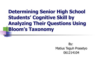 Determining Senior High School  Students’ Cognitive Skill by Analyzing Their Questions Using Bloom’s Taxonomy By:  Matius Teguh Prasetyo 061214104 