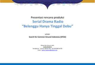 Presentasi rencana produksi
Serial Drama Radio
“Belenggu Hanya Tinggal Debu”
untuk:
Search for Common Ground Indonesia (SFCGI)
Dibuat dan disusun oleh:
Lantip Budiarto
Handphone : +62 812 909 99 392, +62 818 080 66 392
Email : lantip_budiarto@yahoo.com
 