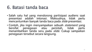 6. Batasi tanda baca
• Salah satu hal yang mendorong partisipasi audiens saat
presentasi adalah intonasi. Maksudnya, tidak perlu
mencantumkan banyak tanda baca pada slide presentasi.
• Contoh, jika ingin menyampaikan sebuah statement yang
bersifat penegasan atau perintah, tidak perlu
menambahkan tanda seru pada slide. Cukup sampaikan
penegasan tersebut secara langsung.
12
 