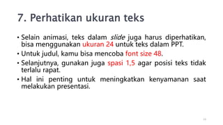 7. Perhatikan ukuran teks
• Selain animasi, teks dalam slide juga harus diperhatikan,
bisa menggunakan ukuran 24 untuk teks dalam PPT.
• Untuk judul, kamu bisa mencoba font size 48.
• Selanjutnya, gunakan juga spasi 1,5 agar posisi teks tidak
terlalu rapat.
• Hal ini penting untuk meningkatkan kenyamanan saat
melakukan presentasi.
13
 
