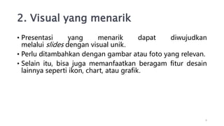 2. Visual yang menarik
• Presentasi yang menarik dapat diwujudkan
melalui slides dengan visual unik.
• Perlu ditambahkan dengan gambar atau foto yang relevan.
• Selain itu, bisa juga memanfaatkan beragam fitur desain
lainnya seperti ikon, chart, atau grafik.
4
 