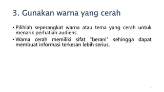3. Gunakan warna yang cerah
• Pilihlah seperangkat warna atau tema yang cerah untuk
menarik perhatian audiens.
• Warna cerah memiliki sifat "berani" sehingga dapat
membuat informasi terkesan lebih serius.
7
 