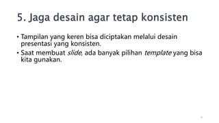 5. Jaga desain agar tetap konsisten
• Tampilan yang keren bisa diciptakan melalui desain
presentasi yang konsisten.
• Saat membuat slide, ada banyak pilihan template yang bisa
kita gunakan.
9
 