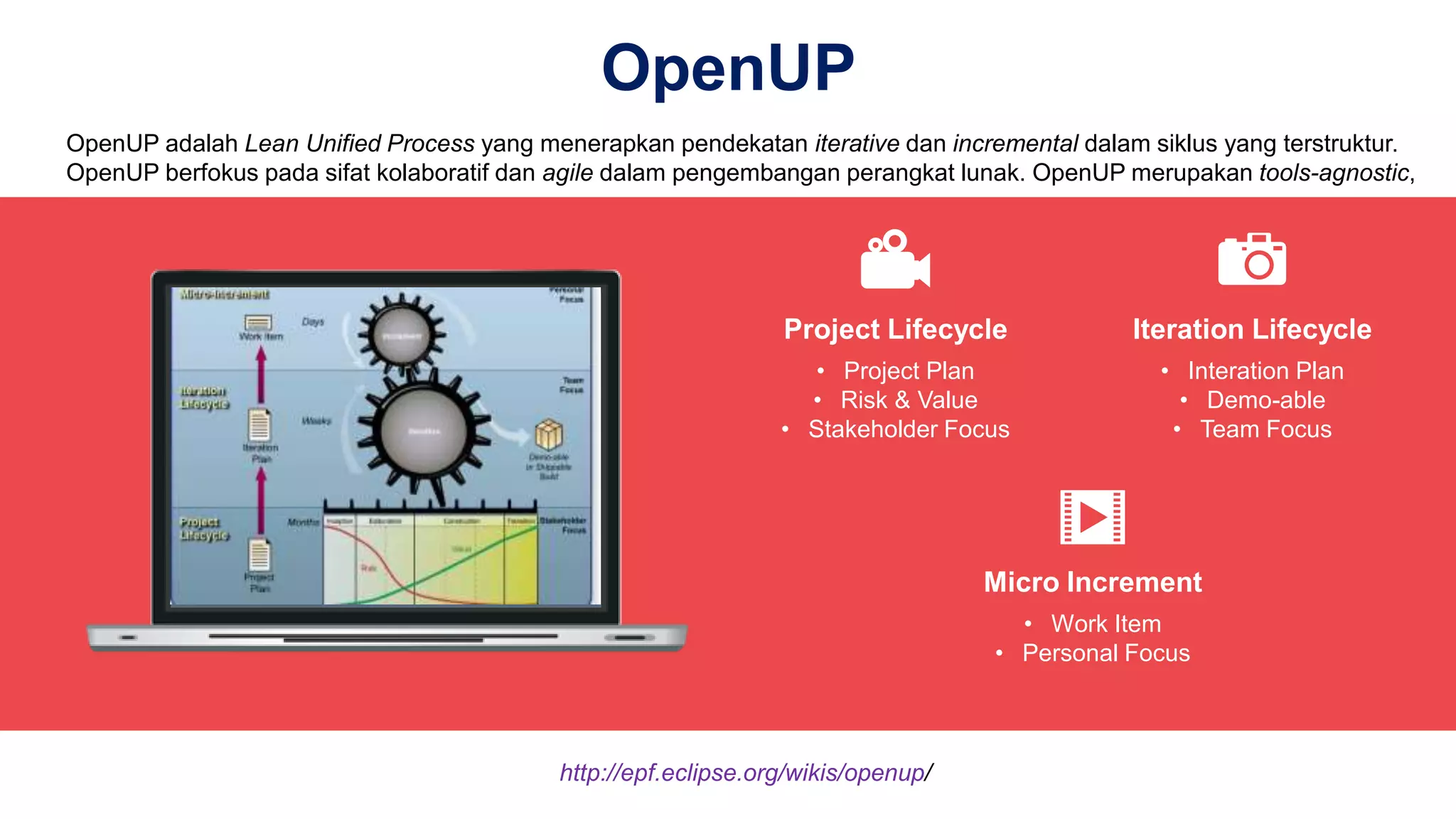 OpenUP
• Project Plan
• Risk & Value
• Stakeholder Focus
Project Lifecycle
• Interation Plan
• Demo-able
• Team Focus
Iteration Lifecycle
• Work Item
• Personal Focus
Micro Increment
OpenUP adalah Lean Unified Process yang menerapkan pendekatan iterative dan incremental dalam siklus yang terstruktur.
OpenUP berfokus pada sifat kolaboratif dan agile dalam pengembangan perangkat lunak. OpenUP merupakan tools-agnostic,
http://epf.eclipse.org/wikis/openup/
 