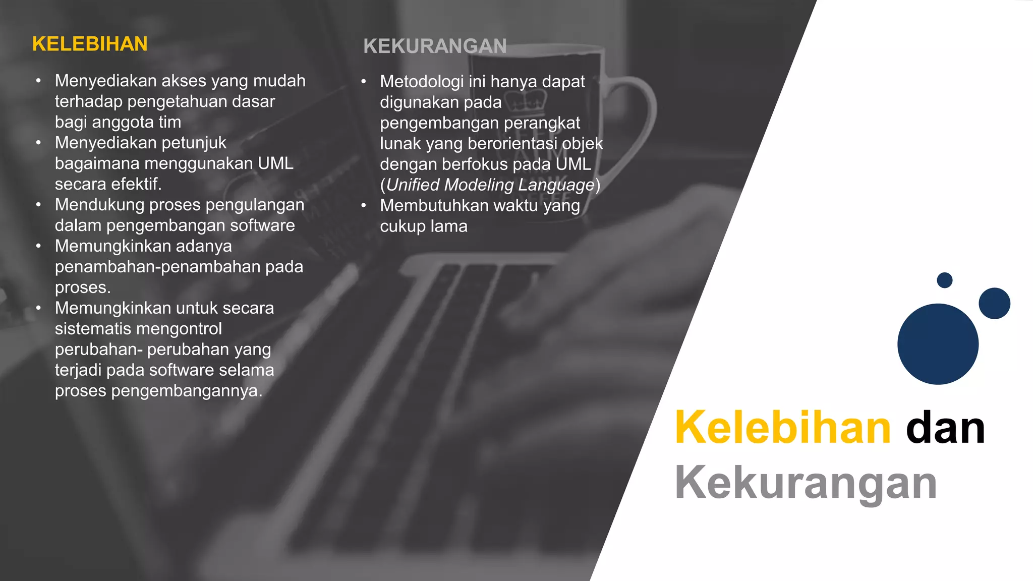 Kelebihan dan
Kekurangan
• Metodologi ini hanya dapat
digunakan pada
pengembangan perangkat
lunak yang berorientasi objek
dengan berfokus pada UML
(Unified Modeling Language)
• Membutuhkan waktu yang
cukup lama
KEKURANGAN
• Menyediakan akses yang mudah
terhadap pengetahuan dasar
bagi anggota tim
• Menyediakan petunjuk
bagaimana menggunakan UML
secara efektif.
• Mendukung proses pengulangan
dalam pengembangan software
• Memungkinkan adanya
penambahan-penambahan pada
proses.
• Memungkinkan untuk secara
sistematis mengontrol
perubahan- perubahan yang
terjadi pada software selama
proses pengembangannya.
KELEBIHAN
 