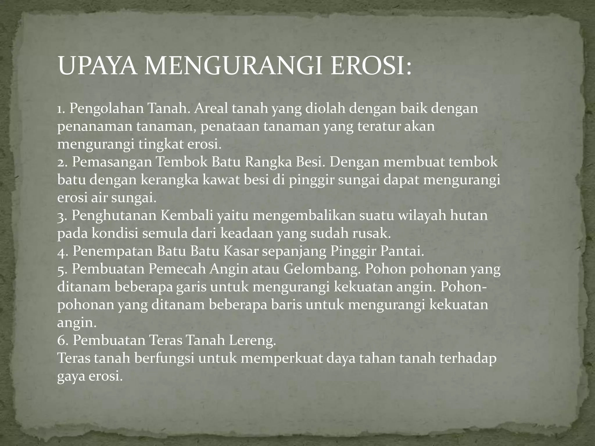 UPAYA MENGURANGI EROSI:
1. Pengolahan Tanah. Areal tanah yang diolah dengan baik dengan
penanaman tanaman, penataan tanaman yang teratur akan
mengurangi tingkat erosi.
2. Pemasangan Tembok Batu Rangka Besi. Dengan membuat tembok
batu dengan kerangka kawat besi di pinggir sungai dapat mengurangi
erosi air sungai.
3. Penghutanan Kembali yaitu mengembalikan suatu wilayah hutan
pada kondisi semula dari keadaan yang sudah rusak.
4. Penempatan Batu Batu Kasar sepanjang Pinggir Pantai.
5. Pembuatan Pemecah Angin atau Gelombang. Pohon pohonan yang
ditanam beberapa garis untuk mengurangi kekuatan angin. Pohon-
pohonan yang ditanam beberapa baris untuk mengurangi kekuatan
angin.
6. Pembuatan Teras Tanah Lereng.
Teras tanah berfungsi untuk memperkuat daya tahan tanah terhadap
gaya erosi.
 