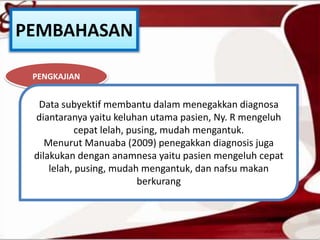 PEMBAHASAN
PENGKAJIAN
Data subyektif membantu dalam menegakkan diagnosa
diantaranya yaitu keluhan utama pasien, Ny. R mengeluh
cepat lelah, pusing, mudah mengantuk.
Menurut Manuaba (2009) penegakkan diagnosis juga
dilakukan dengan anamnesa yaitu pasien mengeluh cepat
lelah, pusing, mudah mengantuk, dan nafsu makan
berkurang
 