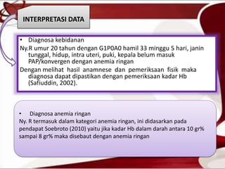 • Diagnosa kebidanan
Ny.R umur 20 tahun dengan G1P0A0 hamil 33 minggu 5 hari, janin
tunggal, hidup, intra uteri, puki, kepala belum masuk
PAP/konvergen dengan anemia ringan
Dengan melihat hasil anamnese dan pemeriksaan fisik maka
diagnosa dapat dipastikan dengan pemeriksaan kadar Hb
(Safiuddin, 2002).
INTERPRETASI DATA
• Diagnosa anemia ringan
Ny. R termasuk dalam kategori anemia ringan, ini didasarkan pada
pendapat Soebroto (2010) yaitu jika kadar Hb dalam darah antara 10 gr%
sampai 8 gr% maka disebaut dengan anemia ringan
 