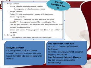 Riwayat Kesehatan
Ibu mengatakan tidak ada riwayat
penyakit menurun, menular, ataupun
kronis dan tidak ada riwayat keturunan
kembar
Pola kebutuhan sehari-hari
Nutrisi : Keluhan nafsu makan
berkurang
Eliminasi, aktivitas, istirahat, personal
hygiene, dan seksual
Pola Psikososial, Spiritual, Ekonomi
Ibu dan keluarga senang atas
kehamilannya
 