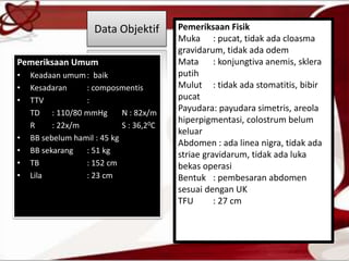 Data Objektif
Pemeriksaan Umum
• Keadaan umum: baik
• Kesadaran : composmentis
• TTV :
TD : 110/80 mmHg N : 82x/m
R : 22x/m S : 36,20C
• BB sebelum hamil : 45 kg
• BB sekarang : 51 kg
• TB : 152 cm
• Lila : 23 cm
Pemeriksaan Fisik
Muka : pucat, tidak ada cloasma
gravidarum, tidak ada odem
Mata : konjungtiva anemis, sklera
putih
Mulut : tidak ada stomatitis, bibir
pucat
Payudara: payudara simetris, areola
hiperpigmentasi, colostrum belum
keluar
Abdomen : ada linea nigra, tidak ada
striae gravidarum, tidak ada luka
bekas operasi
Bentuk : pembesaran abdomen
sesuai dengan UK
TFU : 27 cm
 