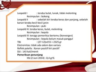 Leopold I : teraba bulat, lunak, tidak melenting
Kesimpulan : bokong
Leopold II : sebelah kiri teraba keras dan panjang, sebelah
kanan teraba kecil-kecil janin
Kesimpulan : puki
Leopold III: teraba keras, bulat, melenting
Kesimpulan : kepala
Leopold IV: tenaga pemeriksa bertemu (konvergen)
Kesimpulan : kepala belum masuk panggul
TBJ : (27-12)x155 = 2325 gr
Ekstremitas: tidak ada odem dan varises
Reflek patella : Kanan positif kiri positif
DJJ : 143 kali/menit
Pemeriksan penunjang
Hb (2 Juni 2014) : 8,4 gr%
 