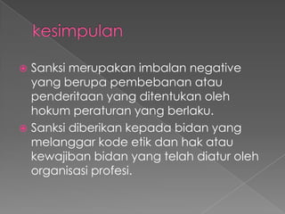  Sanksi merupakan imbalan negative
  yang berupa pembebanan atau
  penderitaan yang ditentukan oleh
  hokum peraturan yang berlaku.
 Sanksi diberikan kepada bidan yang
  melanggar kode etik dan hak atau
  kewajiban bidan yang telah diatur oleh
  organisasi profesi.
 