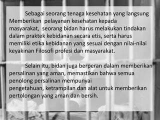 Sebagai seorang tenaga kesehatan yang langsung
Memberikan pelayanan kesehatan kepada
masyarakat, seorang bidan harus melakukan tindakan
dalam praktek kebidanan secara etis, serta harus
memiliki etika kebidanan yang sesuai dengan nilai-nilai
keyakinan Filosofi profesi dan masyarakat.

       Selain itu, bidan juga berperan dalam memberikan
persalinan yang aman, memastikan bahwa semua
penolong persalinan mempunyai
pengetahuan, ketrampilan dan alat untuk memberikan
pertolongan yang aman dan bersih.
 
