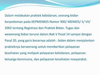 Dalam melakukan praktek kebidanan, seorang bidan
berpedoman pada KEPMENKES Nomor 900/ MENKES/ S/ VII/
2002 tentang Registrasi dan Praktek Bidan. Tugas dan
wewenang bidan terurai dalam Bab V Pasal 14 sampai dengan
Pasal 20, yang garis besarnya adalah : bidan dalam menjalankan
prakteknya berwenang untuk memberikan pelayanan
kesehatan yang meliputi pelayanan kebidanan, pelayanan
keluarga berencana, dan pelayanan kesehatan masyarakat.
 