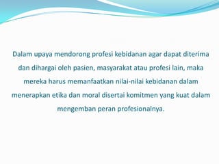 Dalam upaya mendorong profesi kebidanan agar dapat diterima
  dan dihargai oleh pasien, masyarakat atau profesi lain, maka
   mereka harus memanfaatkan nilai-nilai kebidanan dalam
menerapkan etika dan moral disertai komitmen yang kuat dalam
              mengemban peran profesionalnya.
 